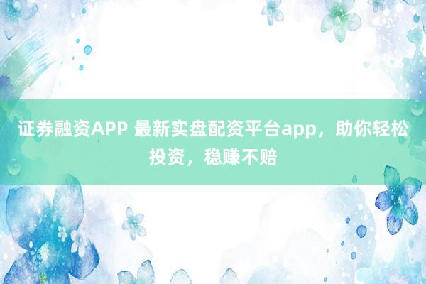 证券融资APP 最新实盘配资平台app，助你轻松投资，稳赚不赔