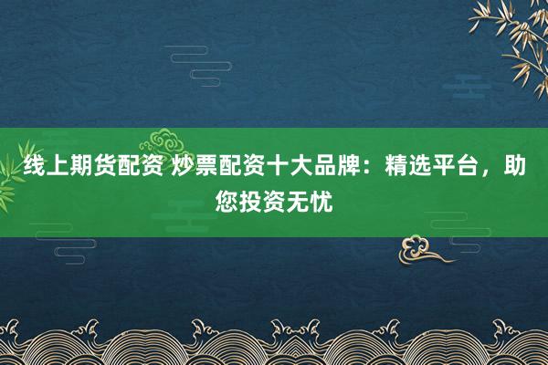 线上期货配资 炒票配资十大品牌：精选平台，助您投资无忧