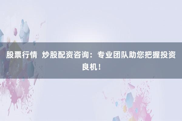 股票行情  炒股配资咨询：专业团队助您把握投资良机！