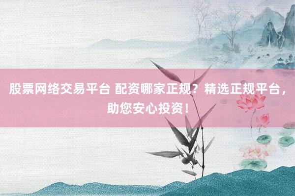 股票网络交易平台 配资哪家正规？精选正规平台，助您安心投资！