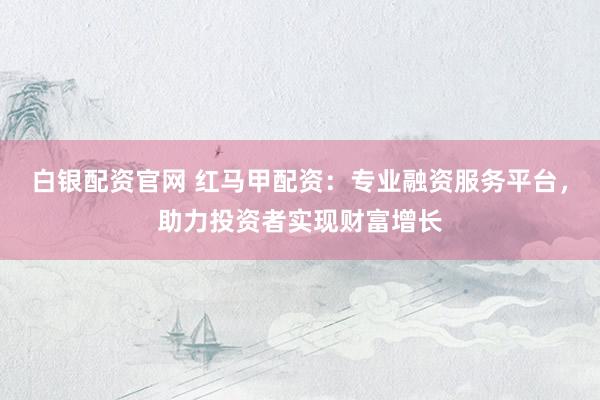 白银配资官网 红马甲配资：专业融资服务平台，助力投资者实现财富增长