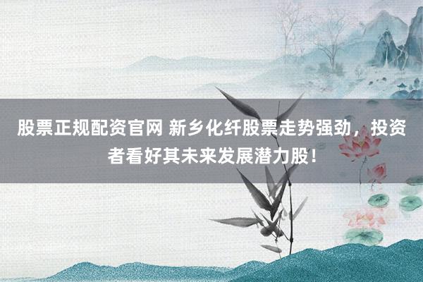 股票正规配资官网 新乡化纤股票走势强劲，投资者看好其未来发展潜力股！