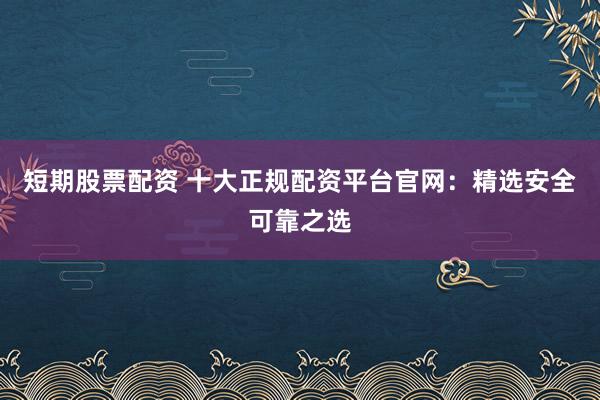 短期股票配资 十大正规配资平台官网：精选安全可靠之选