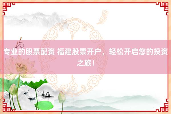 专业的股票配资 福建股票开户，轻松开启您的投资之旅！