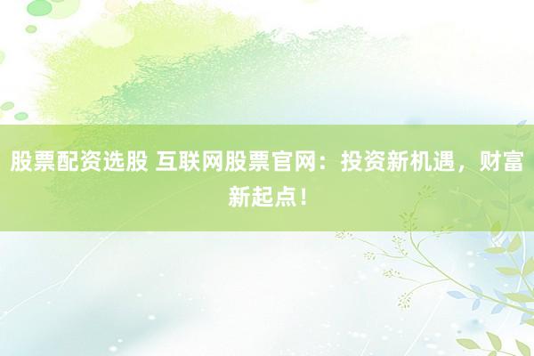 股票配资选股 互联网股票官网：投资新机遇，财富新起点！