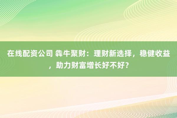在线配资公司 犇牛聚财：理财新选择，稳健收益，助力财富增长好不好？