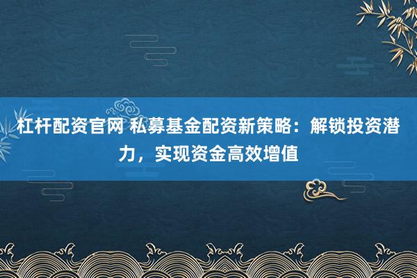 杠杆配资官网 私募基金配资新策略：解锁投资潜力，实现资金高效增值
