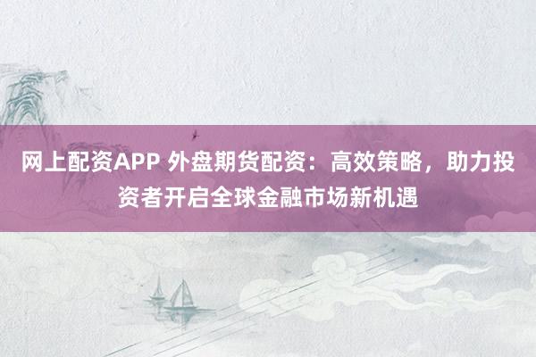 网上配资APP 外盘期货配资：高效策略，助力投资者开启全球金融市场新机遇
