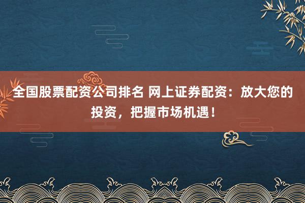 全国股票配资公司排名 网上证券配资：放大您的投资，把握市场机遇！