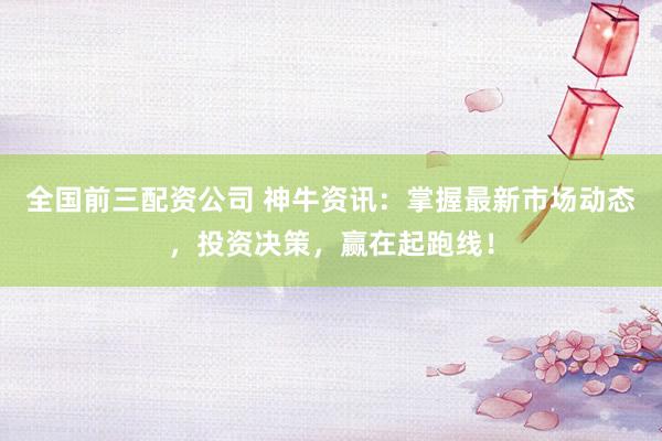 全国前三配资公司 神牛资讯：掌握最新市场动态，投资决策，赢在起跑线！