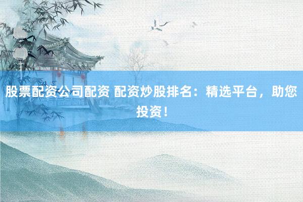 股票配资公司配资 配资炒股排名：精选平台，助您投资！