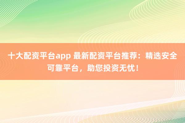 十大配资平台app 最新配资平台推荐：精选安全可靠平台，助您投资无忧！