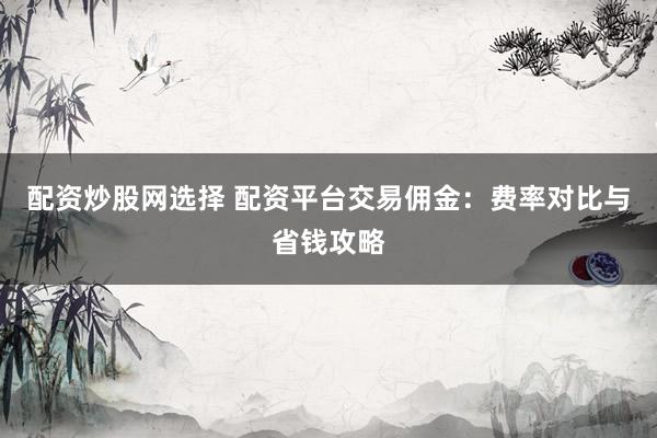 配资炒股网选择 配资平台交易佣金：费率对比与省钱攻略