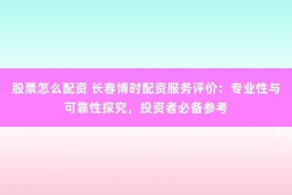 股票怎么配资 长春博时配资服务评价：专业性与可靠性探究，投资者必备参考