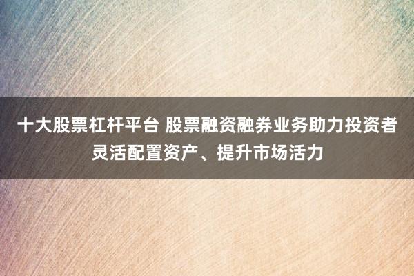 十大股票杠杆平台 股票融资融券业务助力投资者灵活配置资产、提升市场活力