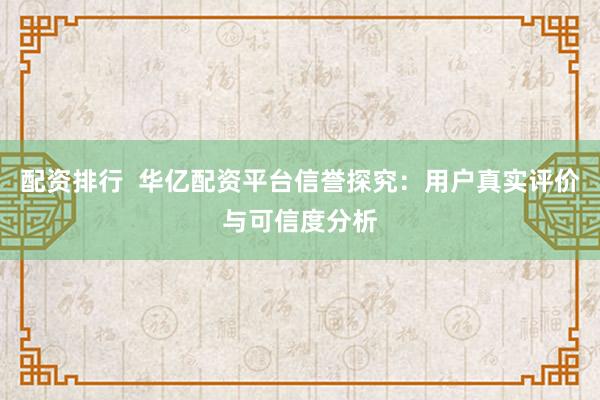 配资排行  华亿配资平台信誉探究：用户真实评价与可信度分析
