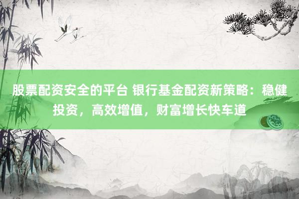 股票配资安全的平台 银行基金配资新策略：稳健投资，高效增值，财富增长快车道