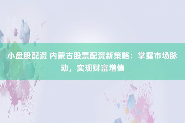 小盘股配资 内蒙古股票配资新策略：掌握市场脉动，实现财富增值