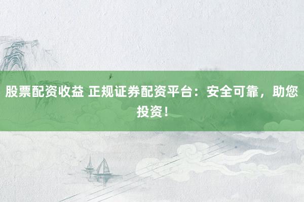 股票配资收益 正规证券配资平台：安全可靠，助您投资！