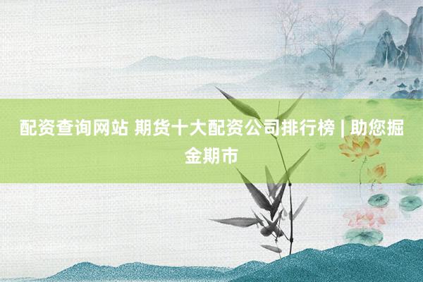 配资查询网站 期货十大配资公司排行榜 | 助您掘金期市
