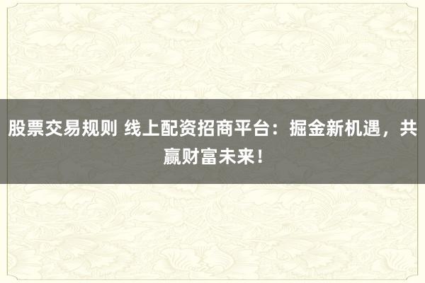 股票交易规则 线上配资招商平台：掘金新机遇，共赢财富未来！