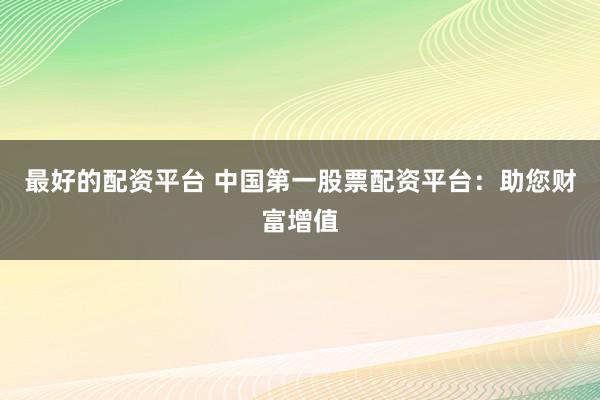 最好的配资平台 中国第一股票配资平台：助您财富增值