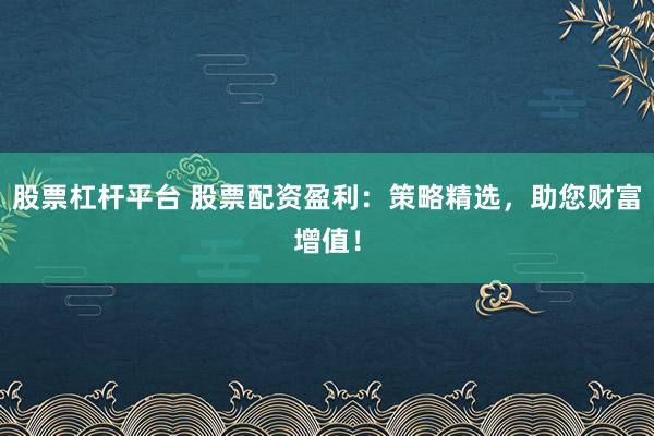 股票杠杆平台 股票配资盈利：策略精选，助您财富增值！