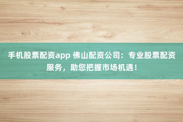 手机股票配资app 佛山配资公司：专业股票配资服务，助您把握市场机遇！