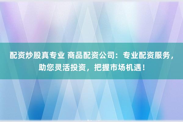 配资炒股真专业 商品配资公司：专业配资服务，助您灵活投资，把握市场机遇！