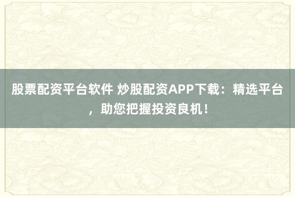 股票配资平台软件 炒股配资APP下载：精选平台，助您把握投资良机！