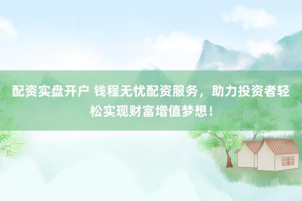 配资实盘开户 钱程无忧配资服务，助力投资者轻松实现财富增值梦想！