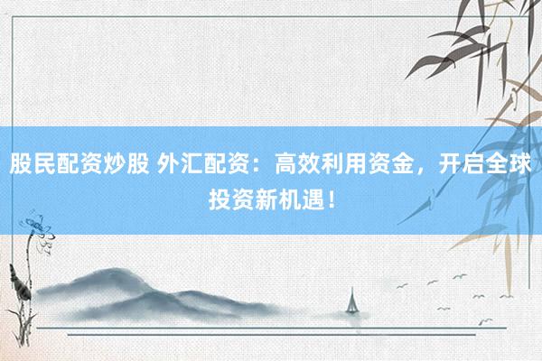 股民配资炒股 外汇配资：高效利用资金，开启全球投资新机遇！