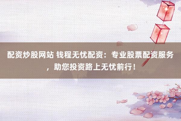 配资炒股网站 钱程无忧配资：专业股票配资服务，助您投资路上无忧前行！