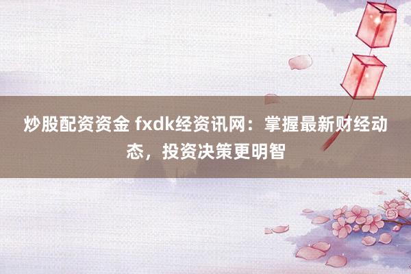 炒股配资资金 fxdk经资讯网：掌握最新财经动态，投资决策更明智