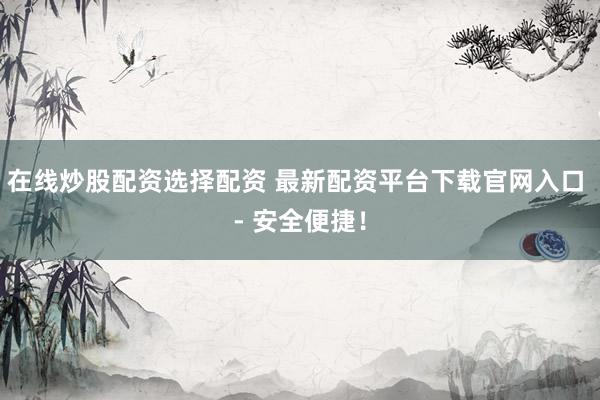 在线炒股配资选择配资 最新配资平台下载官网入口 - 安全便捷！