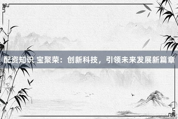 配资知识 宝聚荣：创新科技，引领未来发展新篇章