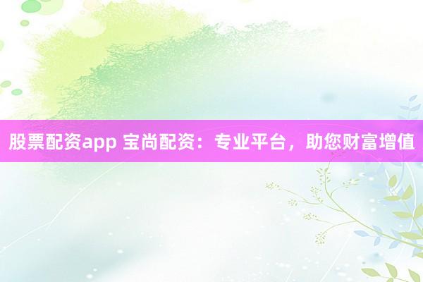 股票配资app 宝尚配资：专业平台，助您财富增值