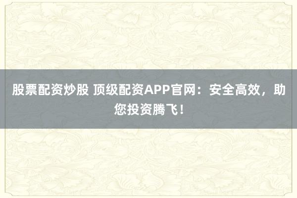 股票配资炒股 顶级配资APP官网：安全高效，助您投资腾飞！