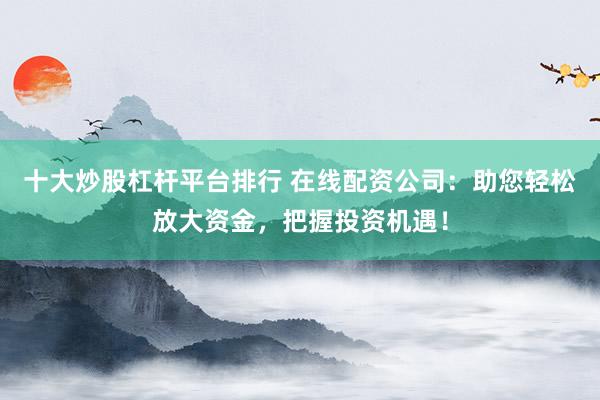 十大炒股杠杆平台排行 在线配资公司：助您轻松放大资金，把握投资机遇！