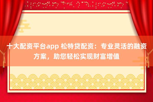 十大配资平台app 松特贷配资：专业灵活的融资方案，助您轻松实现财富增值