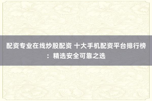 配资专业在线炒股配资 十大手机配资平台排行榜：精选安全可靠之选