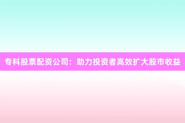 专科股票配资公司：助力投资者高效扩大股市收益