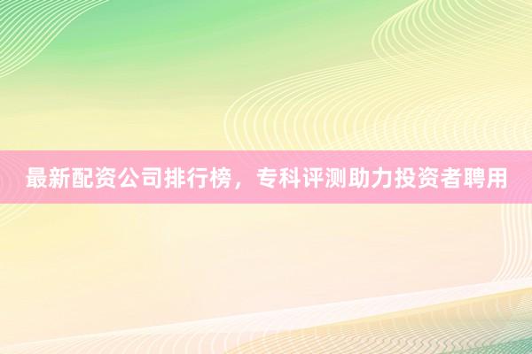 最新配资公司排行榜，专科评测助力投资者聘用