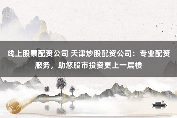 线上股票配资公司 天津炒股配资公司：专业配资服务，助您股市投资更上一层楼