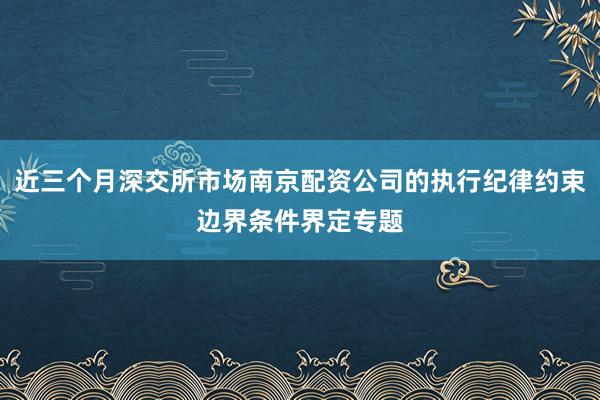 近三个月深交所市场南京配资公司的执行纪律约束边界条件界定专题