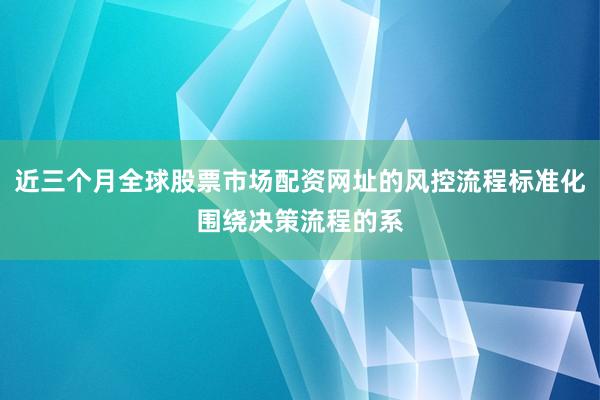 近三个月全球股票市场配资网址的风控流程标准化围绕决策流程的系