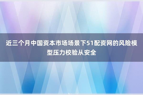 近三个月中国资本市场场景下51配资网的风险模型压力校验从安全