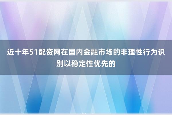 近十年51配资网在国内金融市场的非理性行为识别以稳定性优先的