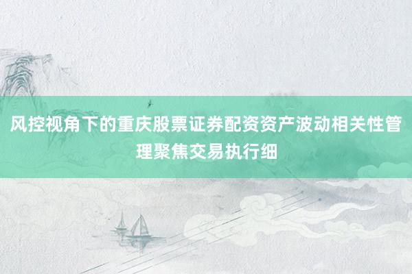 风控视角下的重庆股票证券配资资产波动相关性管理聚焦交易执行细