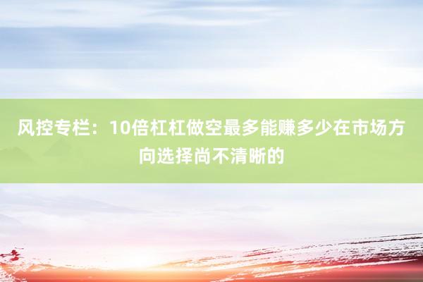 风控专栏：10倍杠杠做空最多能赚多少在市场方向选择尚不清晰的